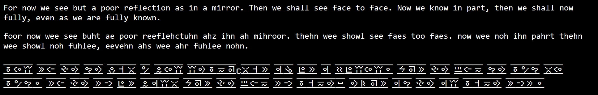 Picture of example text showing english, phenome replaced english and the chaedinth rendering for text: For now we see but a poor reflection as in a mirror. Then we shall see face to face. Now we know in part, then we shall now fully, even as we are fully known.